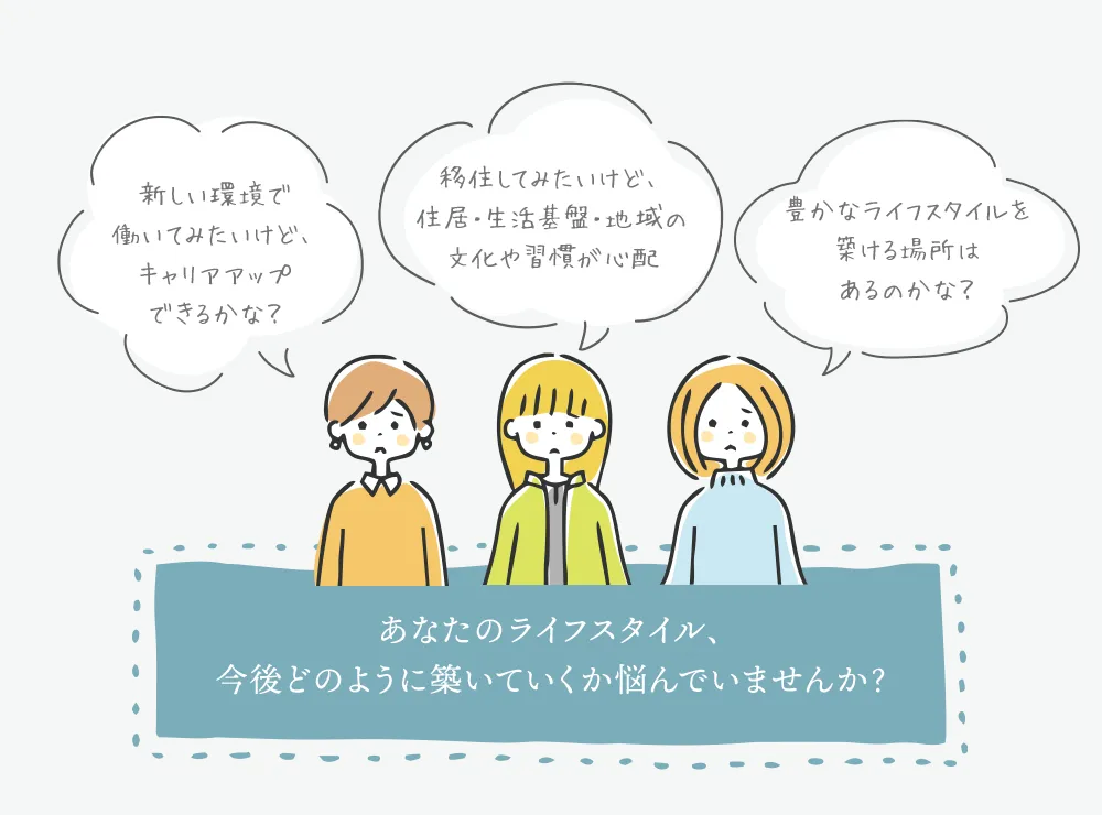 「新しい環境で働いてみたいけど、キャリアアップできるかな？」「移住してみたいけど、住居・生活基盤・地域の文化や習慣が心配」「豊かなライフスタイルを築ける場所はあるのかな？」