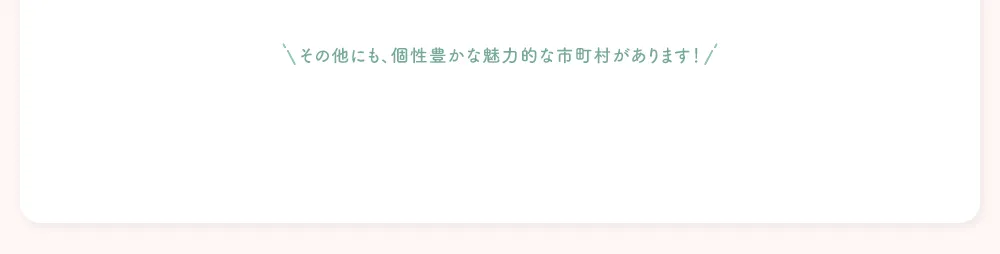 その他にも、個性豊かな魅力的な市町村があります！