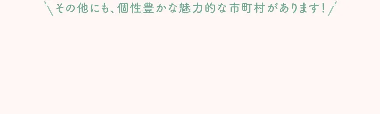 その他にも、個性豊かな魅力的な市町村があります！