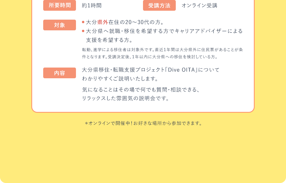 所要時間：約1時間|受講方法：オンライン受講|対象：大分県外在住の20～30代の方。大分県へ就職・移住を希望する方でキャリアアドバイザーによる支援を希望する方|内容：大分県移住・転職支援プロジェクト「DIVE OITA」についてわかりやすくご説明いたします。|＊オンラインで開催中！お好きな場所から参加できます。