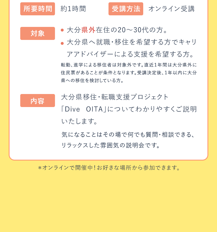 所要時間：約1時間|受講方法：オンライン受講|対象：大分県外在住の20～30代の方。大分県へ就職・移住を希望する方でキャリアアドバイザーによる支援を希望する方|内容：大分県移住・転職支援プロジェクト「DIVE OITA」についてわかりやすくご説明いたします。|＊オンラインで開催中！お好きな場所から参加できます。